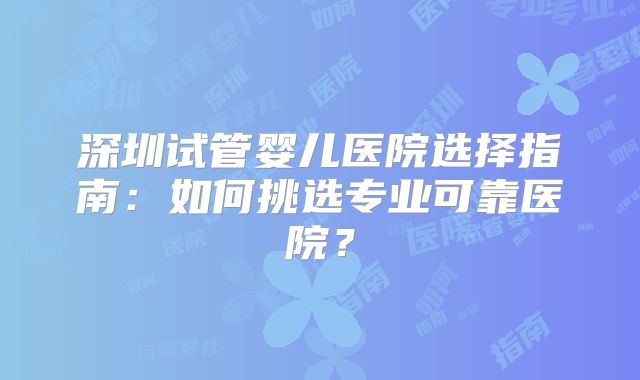 深圳试管婴儿医院选择指南：如何挑选专业可靠医院？