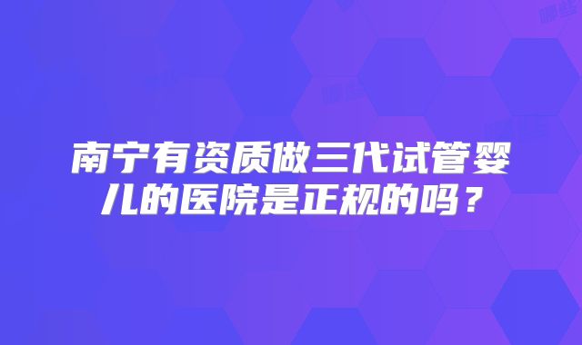 南宁有资质做三代试管婴儿的医院是正规的吗?