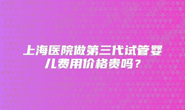 上海医院做第三代试管婴儿费用价格贵吗？