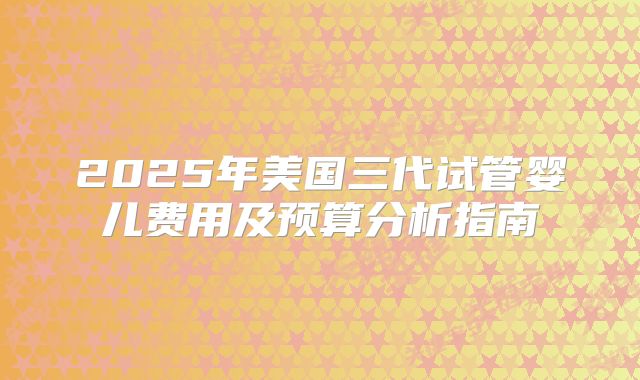2025年美国三代试管婴儿费用及预算分析指南