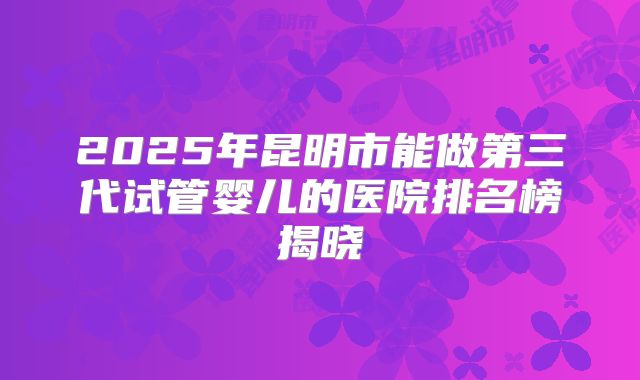 2025年昆明市能做第三代试管婴儿的医院排名榜揭晓