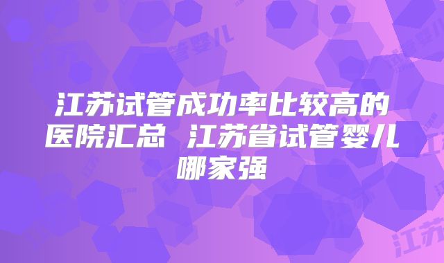 江苏试管成功率比较高的医院汇总 江苏省试管婴儿哪家强