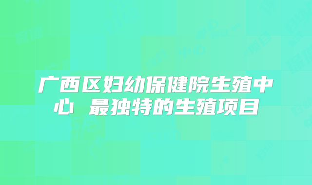 广西区妇幼保健院生殖中心 最独特的生殖项目