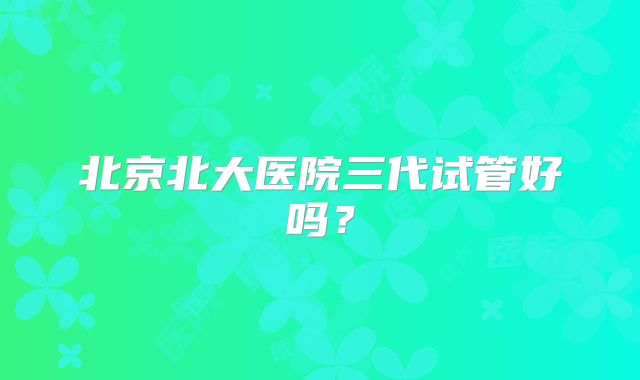北京北大医院三代试管好吗？