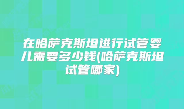 在哈萨克斯坦进行试管婴儿需要多少钱(哈萨克斯坦试管哪家)