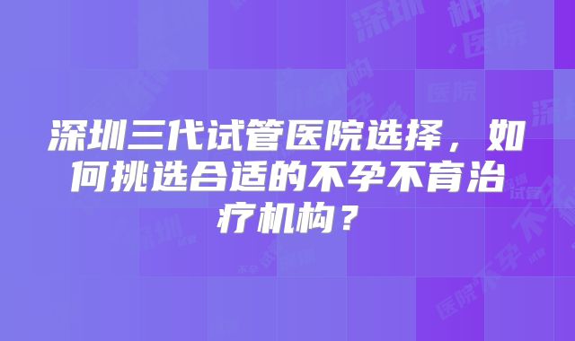 深圳三代试管医院选择，如何挑选合适的不孕不育治疗机构？