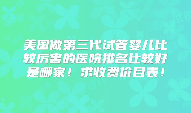 美国做第三代试管婴儿比较厉害的医院排名比较好是哪家!求收费价目表!