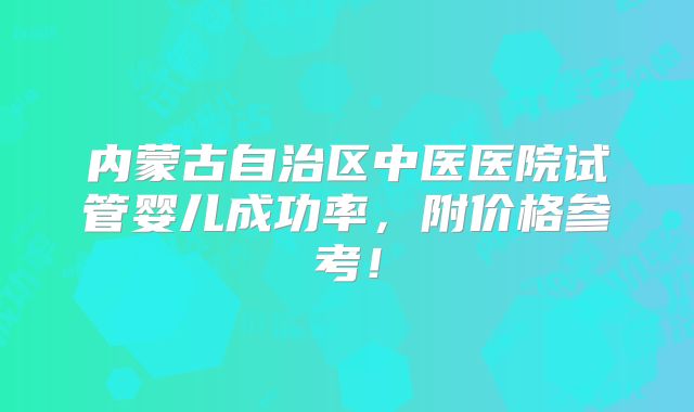 内蒙古自治区中医医院试管婴儿成功率，附价格参考！