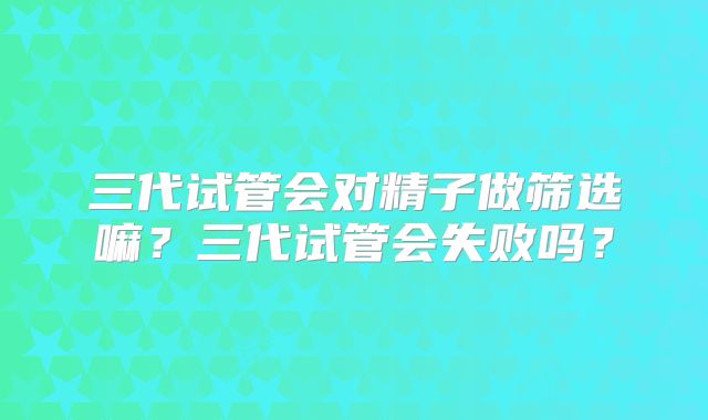 三代试管会对精子做筛选嘛?三代试管会失败吗?