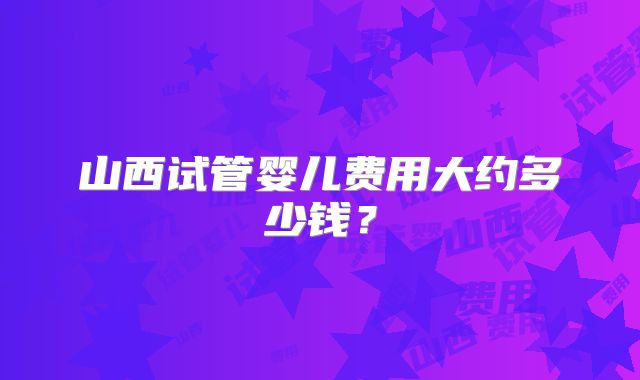 山西试管婴儿费用大约多少钱？