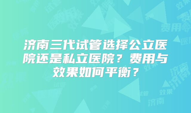 济南三代试管选择公立医院还是私立医院？费用与效果如何平衡？