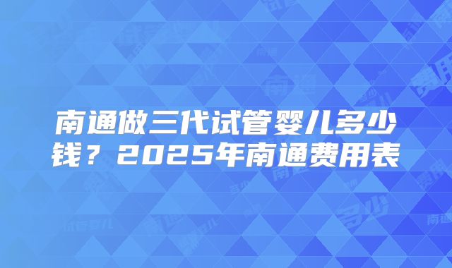 南通做三代试管婴儿多少钱？2025年南通费用表