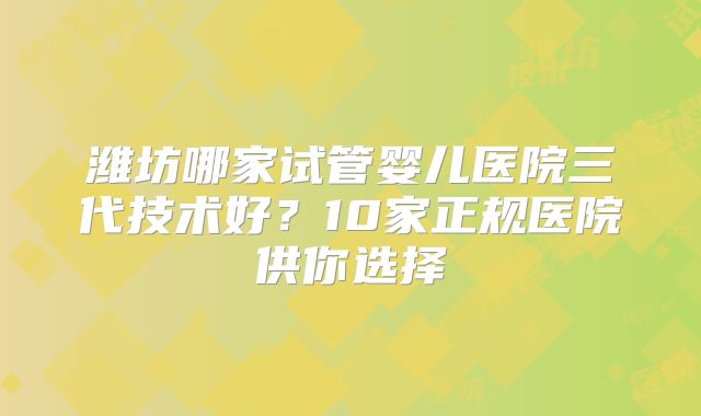 潍坊哪家试管婴儿医院三代技术好？10家正规医院供你选择