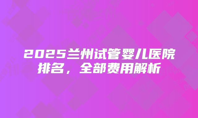 2025兰州试管婴儿医院排名，全部费用解析