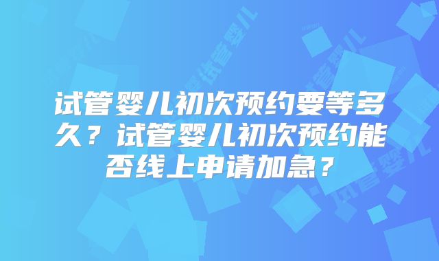 试管婴儿初次预约要等多久？试管婴儿初次预约能否线上申请加急？