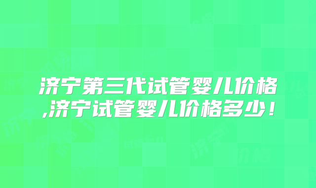 济宁第三代试管婴儿价格,济宁试管婴儿价格多少！