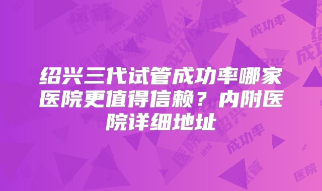 绍兴三代试管成功率哪家医院更值得信赖?内附医院详细地址