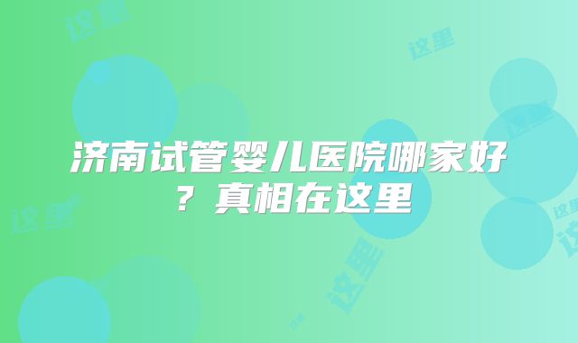 济南试管婴儿医院哪家好？真相在这里
