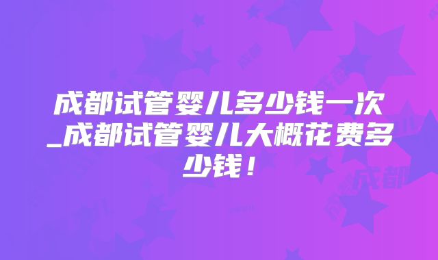 成都试管婴儿多少钱一次_成都试管婴儿大概花费多少钱！