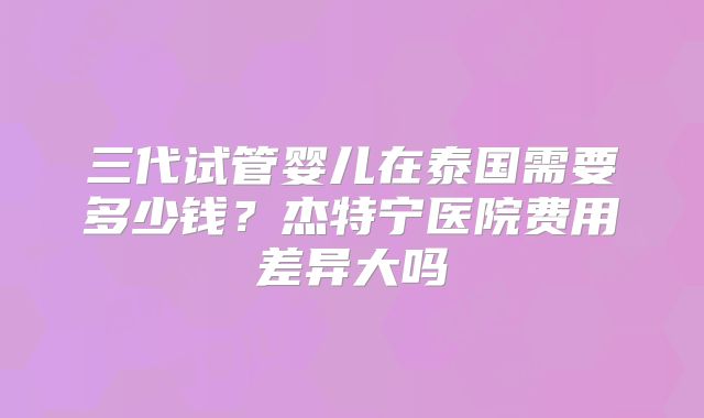 三代试管婴儿在泰国需要多少钱？杰特宁医院费用差异大吗