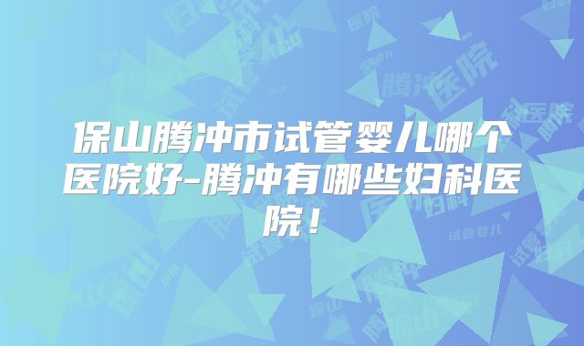 保山腾冲市试管婴儿哪个医院好-腾冲有哪些妇科医院！