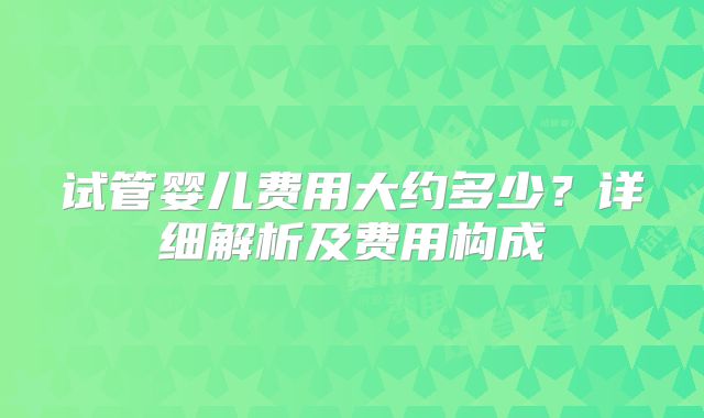 试管婴儿费用大约多少？详细解析及费用构成