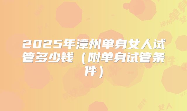 2025年漳州单身女人试管多少钱（附单身试管条件）
