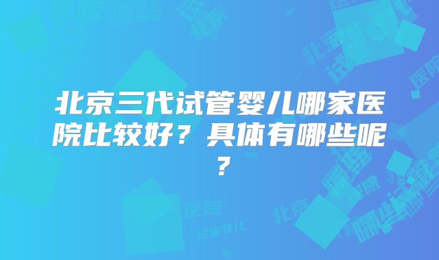 北京三代试管婴儿哪家医院比较好？具体有哪些呢？