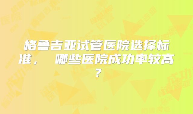 格鲁吉亚试管医院选择标准， 哪些医院成功率较高？