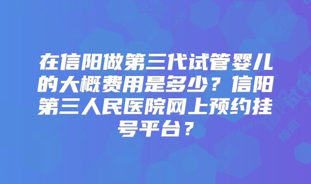 在信阳做第三代试管婴儿的大概费用是多少？信阳第三人民医院网上预约挂号平台？
