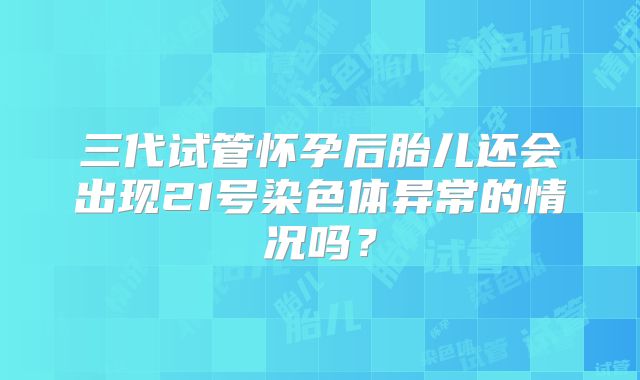三代试管怀孕后胎儿还会出现21号染色体异常的情况吗？