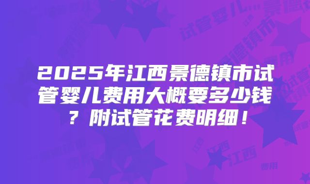 2025年江西景德镇市试管婴儿费用大概要多少钱？附试管花费明细！