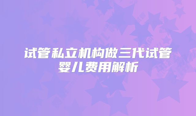 试管私立机构做三代试管婴儿费用解析