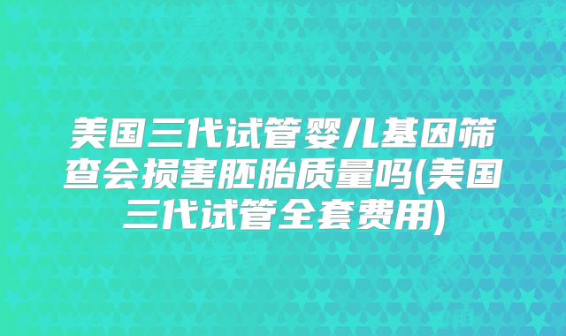 美国三代试管婴儿基因筛查会损害胚胎质量吗(美国三代试管全套费用)