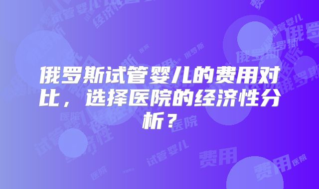 俄罗斯试管婴儿的费用对比，选择医院的经济性分析？