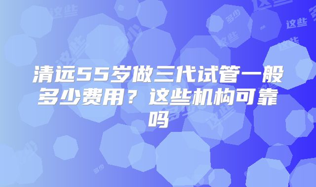 清远55岁做三代试管一般多少费用?这些机构可靠吗