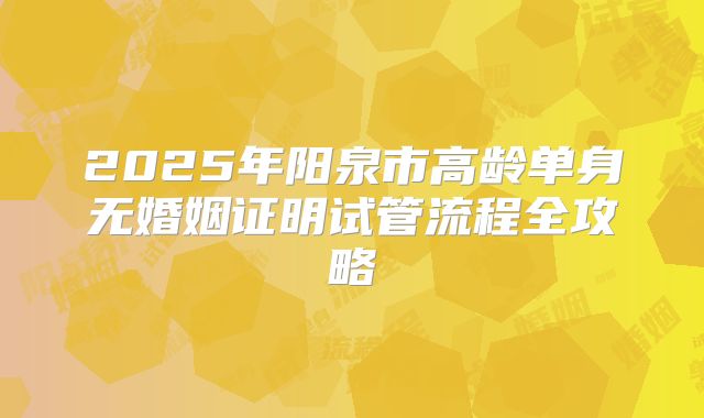 2025年阳泉市高龄单身无婚姻证明试管流程全攻略