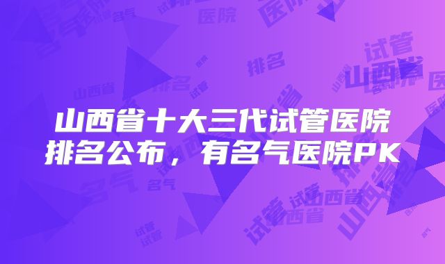 山西省十大三代试管医院排名公布，有名气医院PK