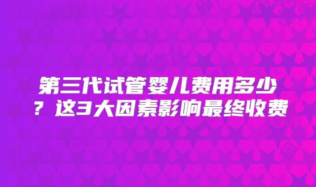 第三代试管婴儿费用多少？这3大因素影响最终收费
