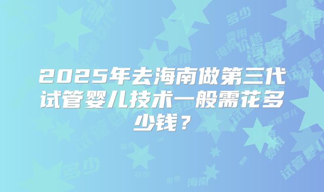 2025年去海南做第三代试管婴儿技术一般需花多少钱？
