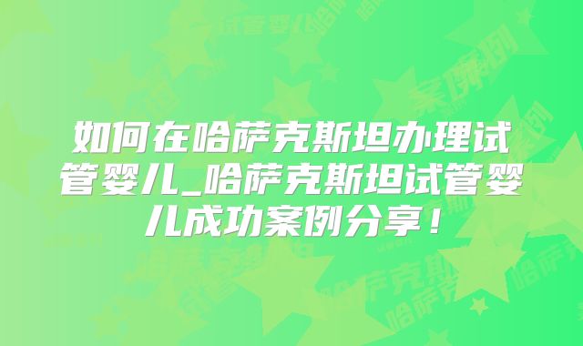 如何在哈萨克斯坦办理试管婴儿_哈萨克斯坦试管婴儿成功案例分享！