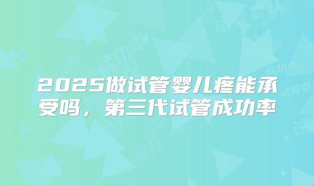 2025做试管婴儿疼能承受吗,第三代试管成功率