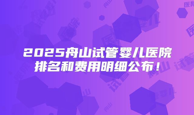 2025舟山试管婴儿医院排名和费用明细公布!
