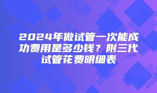 2024年做试管一次能成功费用是多少钱？附三代试管花费明细表