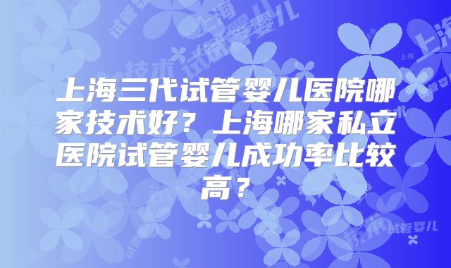 上海三代试管婴儿医院哪家技术好？上海哪家私立医院试管婴儿成功率比较高？
