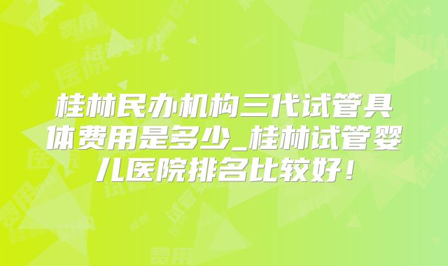 桂林民办机构三代试管具体费用是多少_桂林试管婴儿医院排名比较好！