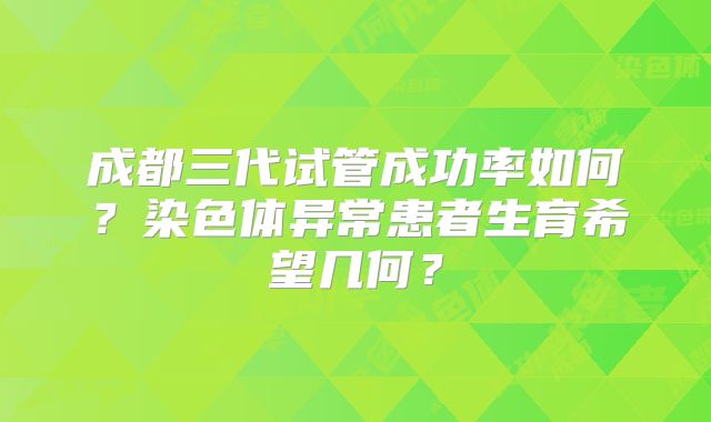 成都三代试管成功率如何？染色体异常患者生育希望几何？