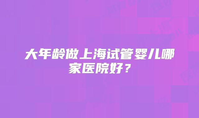 大年龄做上海试管婴儿哪家医院好？