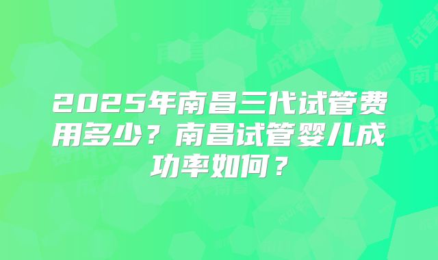 2025年南昌三代试管费用多少？南昌试管婴儿成功率如何？