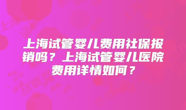 上海试管婴儿费用社保报销吗？上海试管婴儿医院费用详情如何？